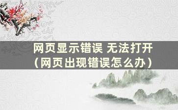 网页显示错误 无法打开（网页出现错误怎么办）